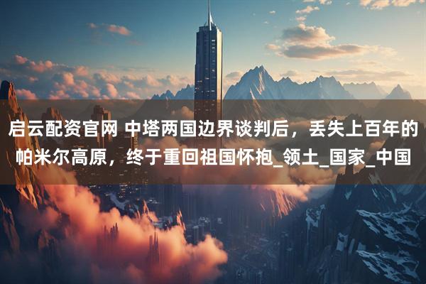 启云配资官网 中塔两国边界谈判后，丢失上百年的帕米尔高原，终于重回祖国怀抱_领土_国家_中国