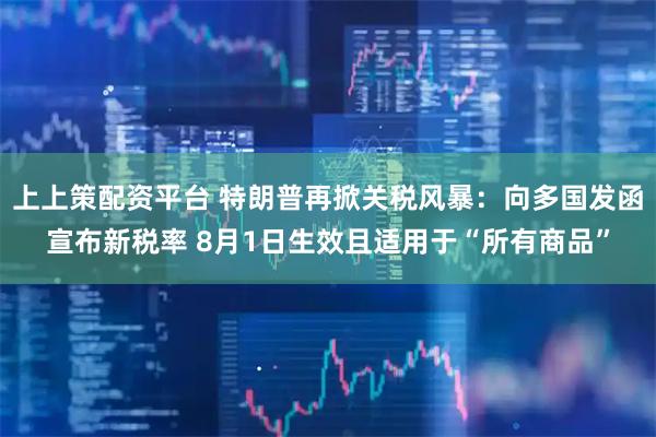 上上策配资平台 特朗普再掀关税风暴：向多国发函宣布新税率 8月1日生效且适用于“所有商品”
