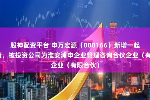 股神配资平台 申万宏源（000166）新增一起对外投资，被投资公司为淮安浦申企业管理咨询合伙企业（有限合伙）