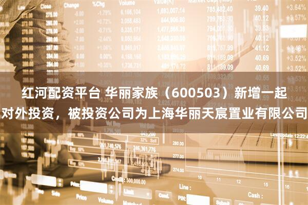 红河配资平台 华丽家族(600503)新增一起对外投资,被投资公司为上海华丽天宸置业有限公司
