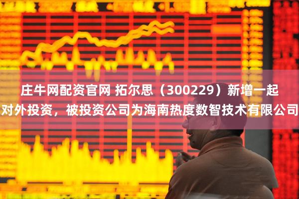 庄牛网配资官网 拓尔思（300229）新增一起对外投资，被投资公司为海南热度数智技术有限公司