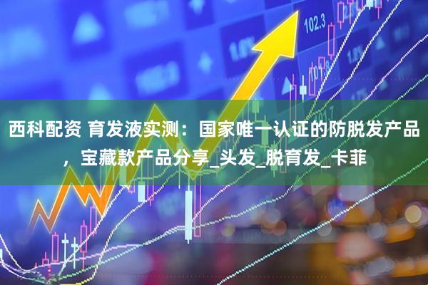 西科配资 育发液实测：国家唯一认证的防脱发产品，宝藏款产品分享_头发_脱育发_卡菲