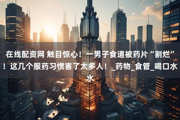 在线配资网 触目惊心！一男子食道被药片“割烂”！这几个服药习惯害了太多人！_药物_食管_喝口水