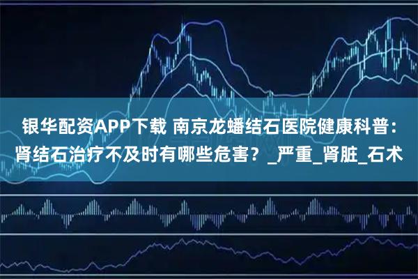 银华配资APP下载 南京龙蟠结石医院健康科普：肾结石治疗不及时有哪些危害？_严重_肾脏_石术
