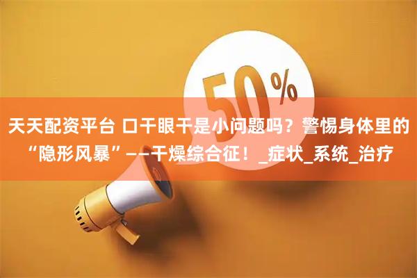 天天配资平台 口干眼干是小问题吗？警惕身体里的“隐形风暴”——干燥综合征！_症状_系统_治疗
