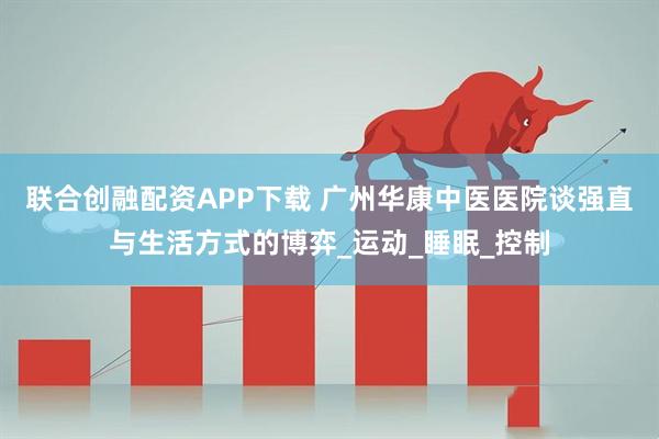 联合创融配资APP下载 广州华康中医医院谈强直与生活方式的博弈_运动_睡眠_控制