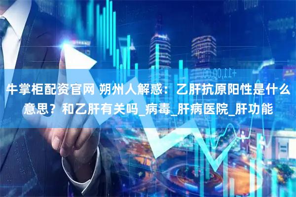 牛掌柜配资官网 朔州人解惑：乙肝抗原阳性是什么意思？和乙肝有关吗_病毒_肝病医院_肝功能
