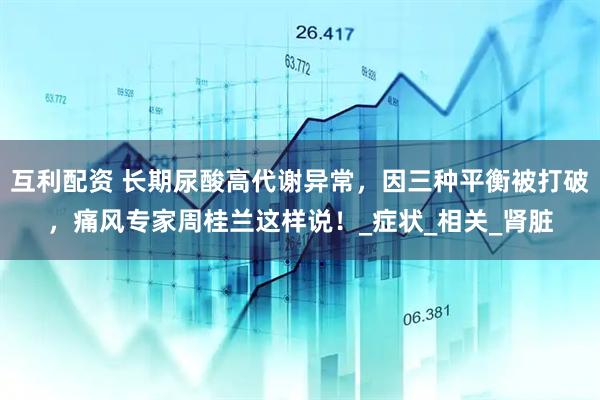 互利配资 长期尿酸高代谢异常，因三种平衡被打破，痛风专家周桂兰这样说！_症状_相关_肾脏