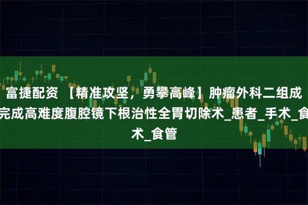 富捷配资 【精准攻坚，勇攀高峰】肿瘤外科二组成功完成高难度腹腔镜下根治性全胃切除术_患者_手术_食管