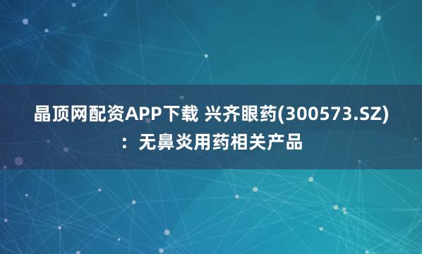 晶顶网配资APP下载 兴齐眼药(300573.SZ)：无鼻炎用药相关产品
