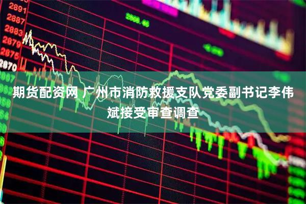 期货配资网 广州市消防救援支队党委副书记李伟斌接受审查调查