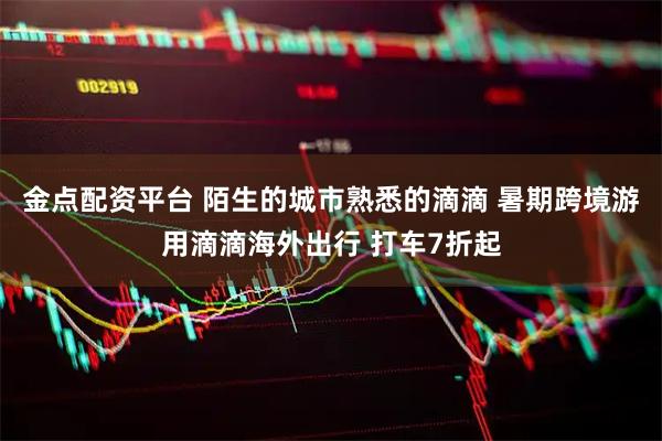 金点配资平台 陌生的城市熟悉的滴滴 暑期跨境游用滴滴海外出行 打车7折起