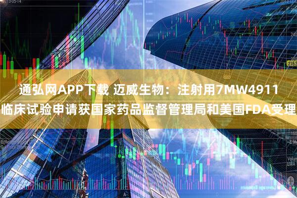 通弘网APP下载 迈威生物：注射用7MW4911临床试验申请获国家药品监督管理局和美国FDA受理