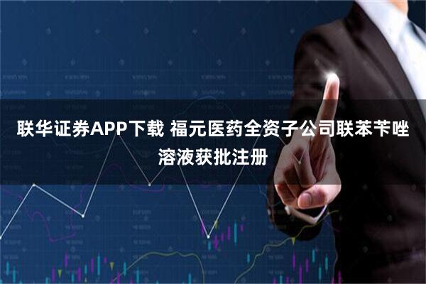 联华证券APP下载 福元医药全资子公司联苯苄唑溶液获批注册