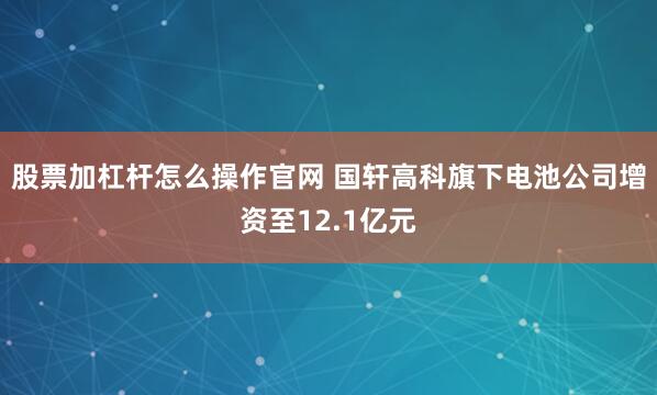 股票加杠杆怎么操作官网 国轩高科旗下电池公司增资至12.1亿元