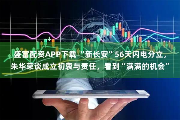 盛富配资APP下载 “新长安”56天闪电分立，朱华荣谈成立初衷与责任，看到“满满的机会”