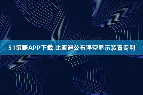 51策略APP下载 比亚迪公布浮空显示装置专利