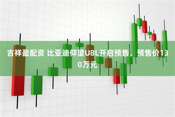 吉祥盈配资 比亚迪仰望U8L开启预售，预售价130万元