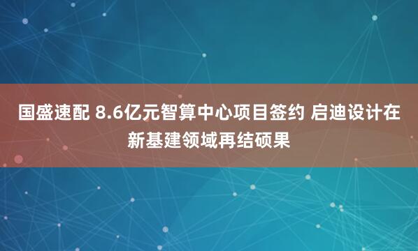 国盛速配 8.6亿元智算中心项目签约 启迪设计在新基建领域再结硕果