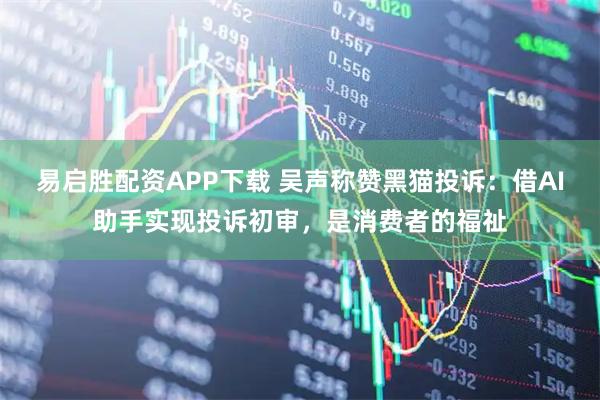 易启胜配资APP下载 吴声称赞黑猫投诉:借AI助手实现投诉初审,是消费者的福祉