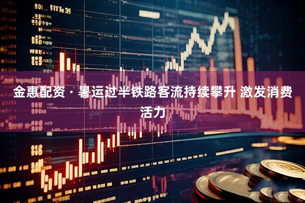 金惠配资 · 暑运过半铁路客流持续攀升 激发消费活力