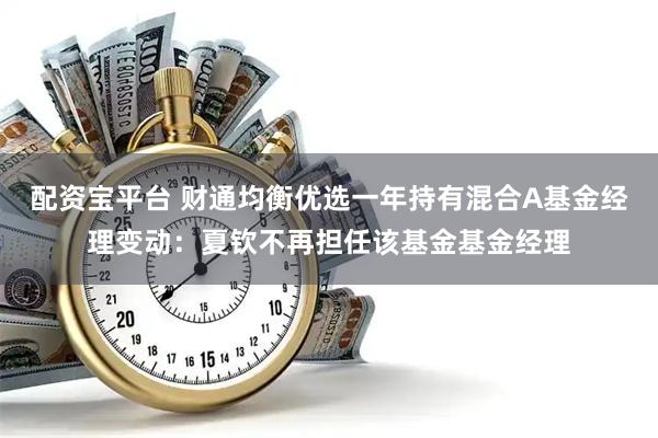 配资宝平台 财通均衡优选一年持有混合A基金经理变动：夏钦不再担任该基金基金经理