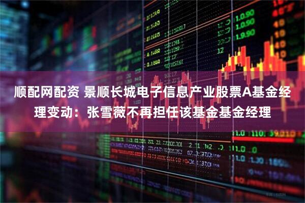 顺配网配资 景顺长城电子信息产业股票A基金经理变动：张雪薇不再担任该基金基金经理
