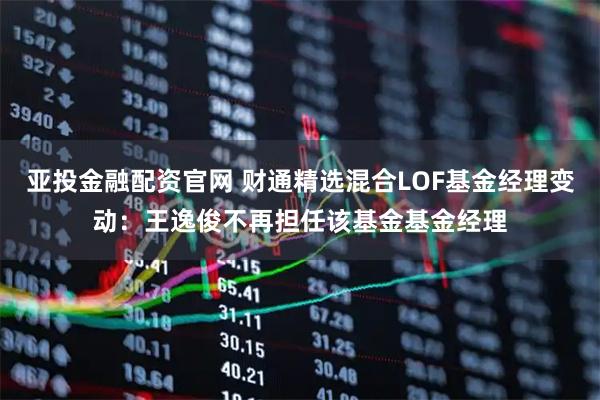 亚投金融配资官网 财通精选混合LOF基金经理变动：王逸俊不再担任该基金基金经理