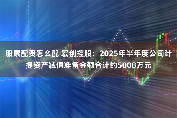 股票配资怎么配 宏创控股：2025年半年度公司计提资产减值准备金额合计约5008万元