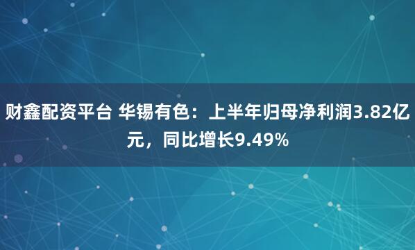财鑫配资平台 华锡有色：上半年归母净利润3.82亿元，同比增长9.49%