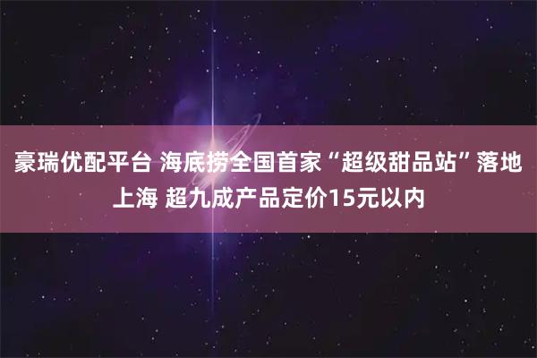 豪瑞优配平台 海底捞全国首家“超级甜品站”落地上海 超九成产品定价15元以内