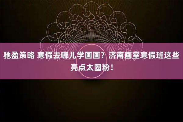 驰盈策略 寒假去哪儿学画画？济南画室寒假班这些亮点太圈粉！